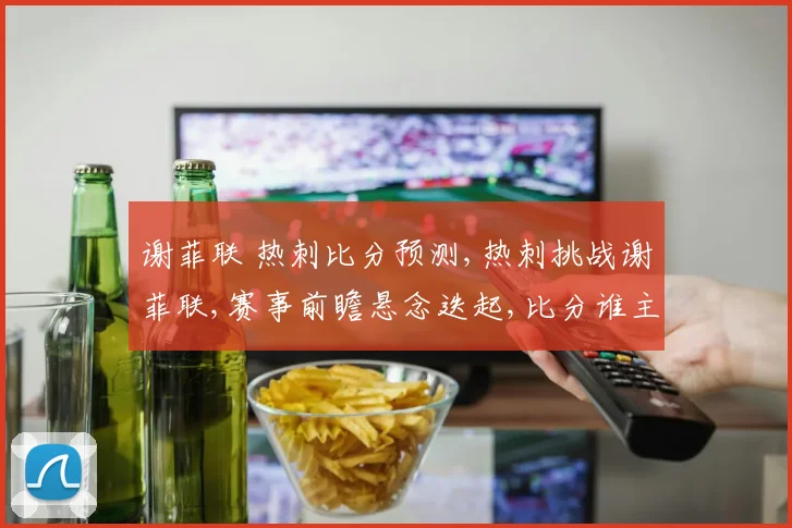 谢菲联 热刺比分预测,热刺挑战谢菲联,赛事前瞻悬念迭起,比分谁主沉浮
