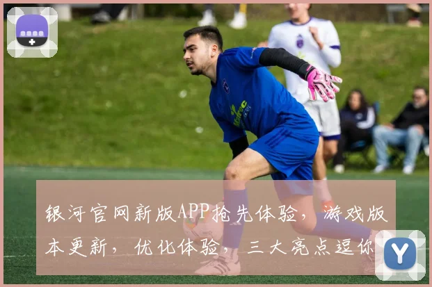 银河官网新版APP抢先体验，游戏版本更新，优化体验，三大亮点逗你乐逗逗乐
