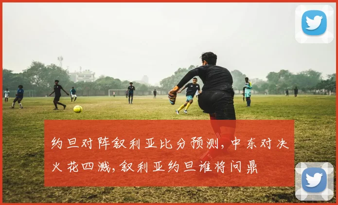 约旦对阵叙利亚比分预测,中东对决火花四溅,叙利亚约旦谁将问鼎